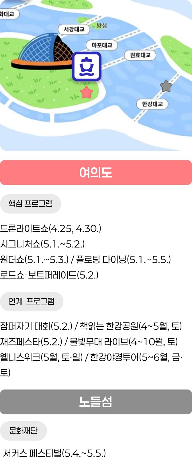 여의도 / 핵심 프로그램 - 드론라이트쇼(4.25, 4.30.) / 시그니처쇼(5.1.~5.2.), 원더쇼(5.1.~5.3.) / 플로팅 다이닝(5.1.~5.5.), 로드쇼-보트퍼레이드(5.2.) / 연계 프로그램 - 잠퍼자기 대회(5.2.) / 책읽는 한강공원(4~5월, 토), 재즈페스타(5.2.) / 물빛무대 라이브(4~10월, 토), 웰니스위크(5월, 토·일) / 한강야경투어(5~6월, 금·토) / 노들섬 / 문화재단 - 서커스 페스티벌(5.4.~5.5.)